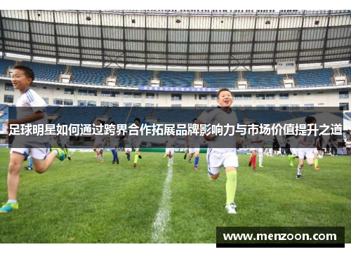 足球明星如何通过跨界合作拓展品牌影响力与市场价值提升之道