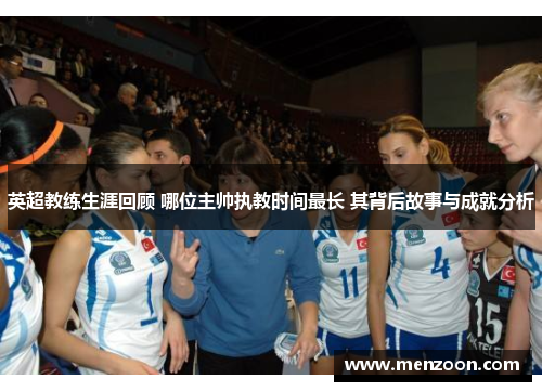 英超教练生涯回顾 哪位主帅执教时间最长 其背后故事与成就分析