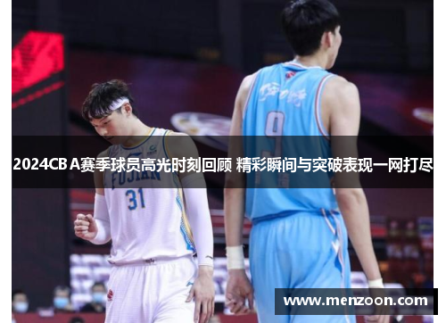 2024CBA赛季球员高光时刻回顾 精彩瞬间与突破表现一网打尽
