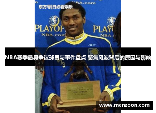NBA赛季最具争议球员与事件盘点 聚焦风波背后的原因与影响